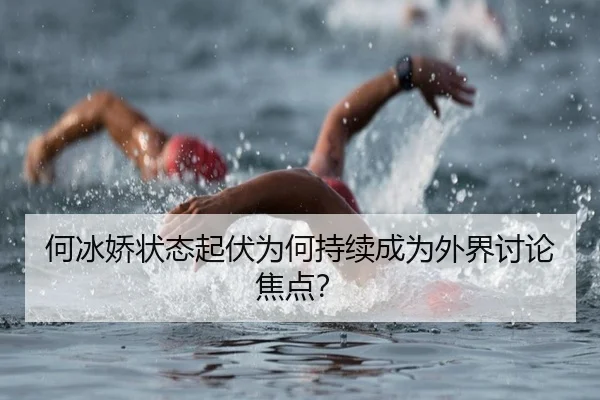 何冰娇状态起伏为何持续成为外界讨论焦点？